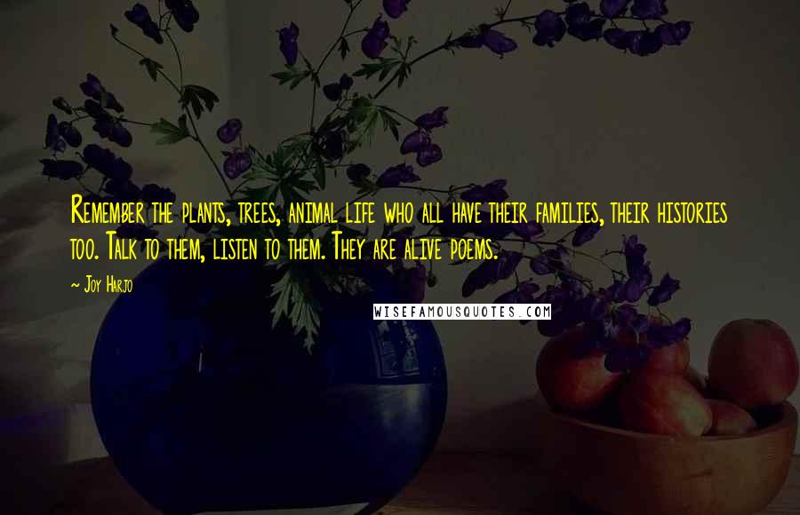 Joy Harjo Quotes: Remember the plants, trees, animal life who all have their families, their histories too. Talk to them, listen to them. They are alive poems.