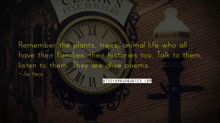 Joy Harjo Quotes: Remember the plants, trees, animal life who all have their families, their histories too. Talk to them, listen to them. They are alive poems.