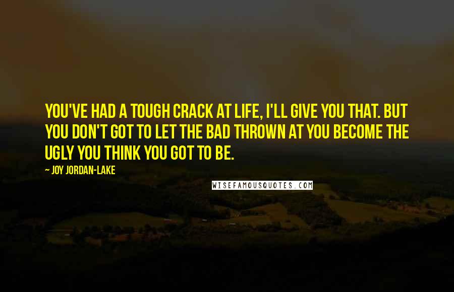 Joy Jordan-Lake Quotes: You've had a tough crack at life, I'll give you that. But you don't got to let the bad thrown at you become the ugly you think you got to be.