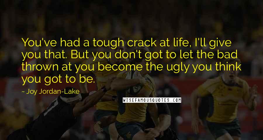 Joy Jordan-Lake Quotes: You've had a tough crack at life, I'll give you that. But you don't got to let the bad thrown at you become the ugly you think you got to be.