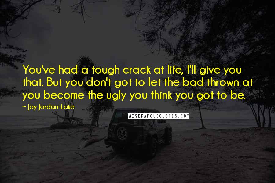 Joy Jordan-Lake Quotes: You've had a tough crack at life, I'll give you that. But you don't got to let the bad thrown at you become the ugly you think you got to be.