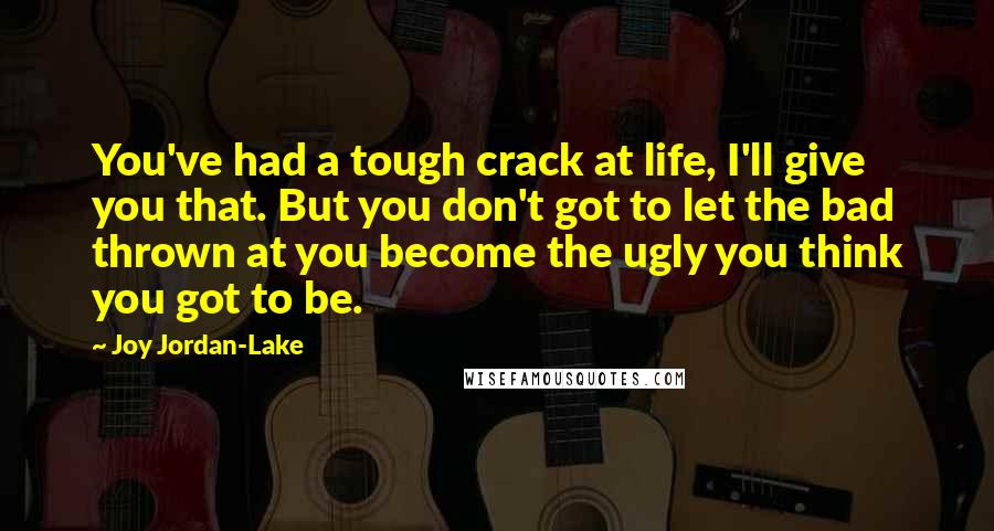 Joy Jordan-Lake Quotes: You've had a tough crack at life, I'll give you that. But you don't got to let the bad thrown at you become the ugly you think you got to be.