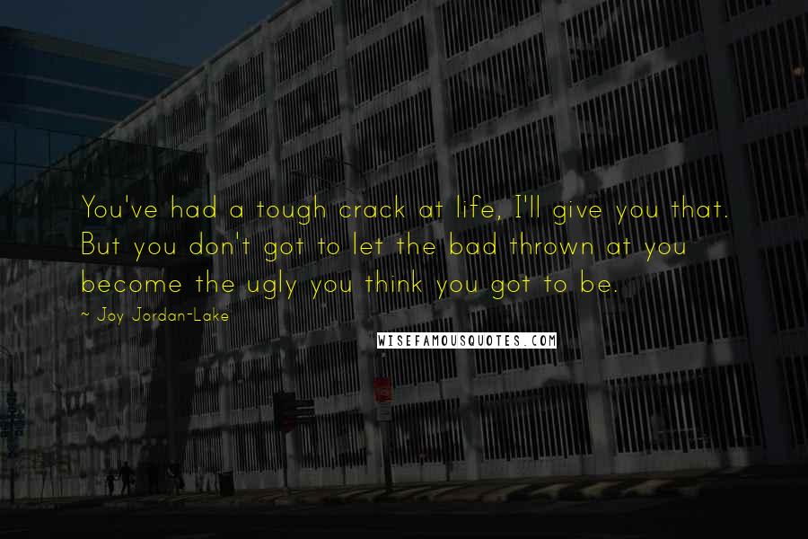 Joy Jordan-Lake Quotes: You've had a tough crack at life, I'll give you that. But you don't got to let the bad thrown at you become the ugly you think you got to be.