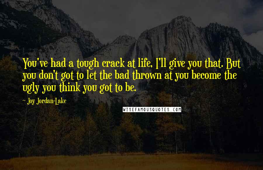 Joy Jordan-Lake Quotes: You've had a tough crack at life, I'll give you that. But you don't got to let the bad thrown at you become the ugly you think you got to be.