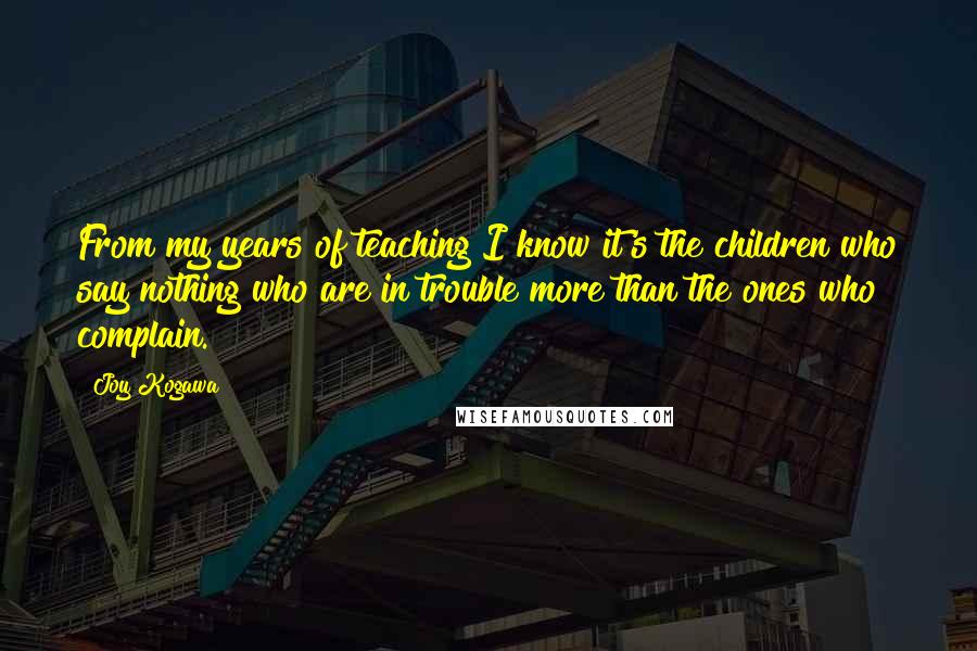 Joy Kogawa Quotes: From my years of teaching I know it's the children who say nothing who are in trouble more than the ones who complain.