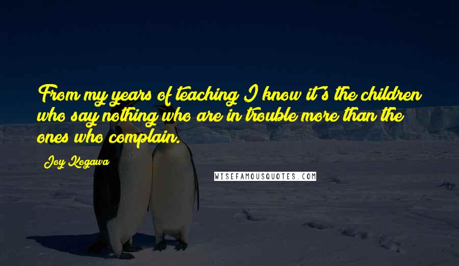 Joy Kogawa Quotes: From my years of teaching I know it's the children who say nothing who are in trouble more than the ones who complain.