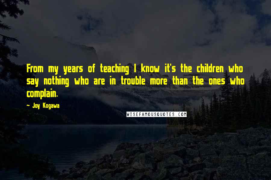 Joy Kogawa Quotes: From my years of teaching I know it's the children who say nothing who are in trouble more than the ones who complain.