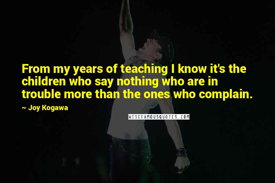 Joy Kogawa Quotes: From my years of teaching I know it's the children who say nothing who are in trouble more than the ones who complain.