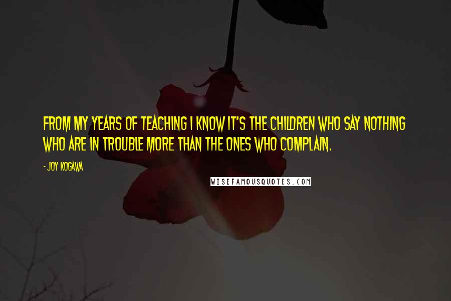 Joy Kogawa Quotes: From my years of teaching I know it's the children who say nothing who are in trouble more than the ones who complain.