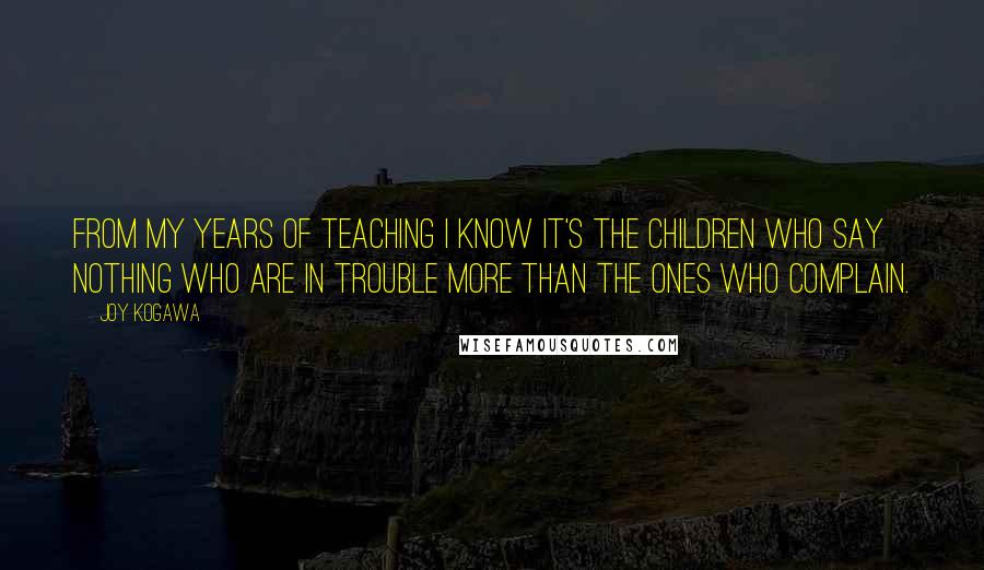 Joy Kogawa Quotes: From my years of teaching I know it's the children who say nothing who are in trouble more than the ones who complain.