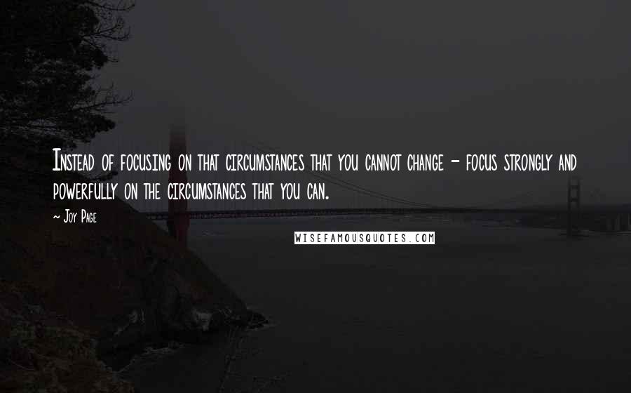 Joy Page Quotes: Instead of focusing on that circumstances that you cannot change - focus strongly and powerfully on the circumstances that you can.