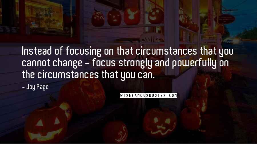 Joy Page Quotes: Instead of focusing on that circumstances that you cannot change - focus strongly and powerfully on the circumstances that you can.