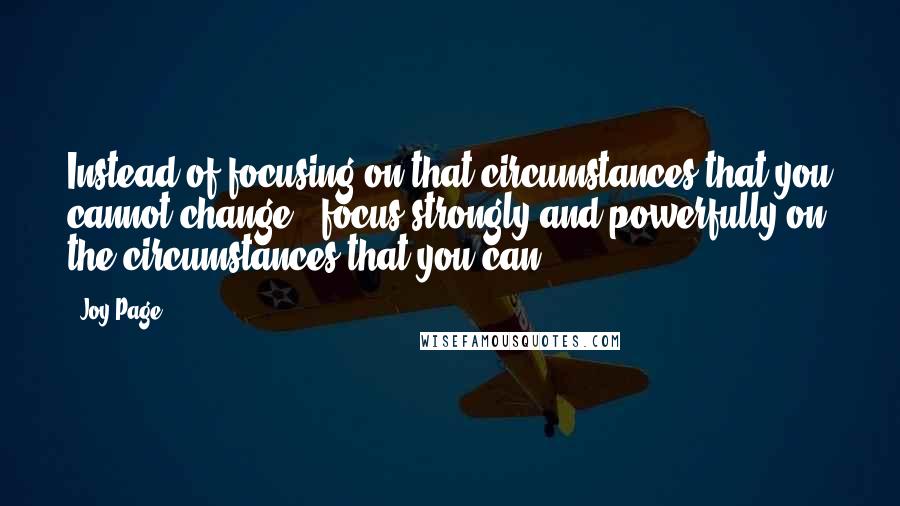 Joy Page Quotes: Instead of focusing on that circumstances that you cannot change - focus strongly and powerfully on the circumstances that you can.