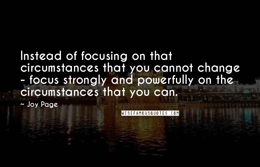 Joy Page Quotes: Instead of focusing on that circumstances that you cannot change - focus strongly and powerfully on the circumstances that you can.