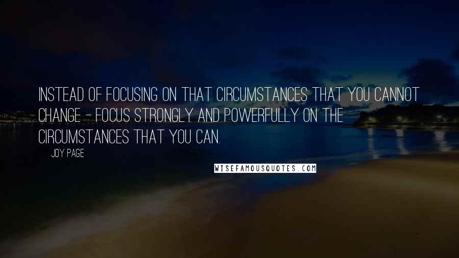 Joy Page Quotes: Instead of focusing on that circumstances that you cannot change - focus strongly and powerfully on the circumstances that you can.