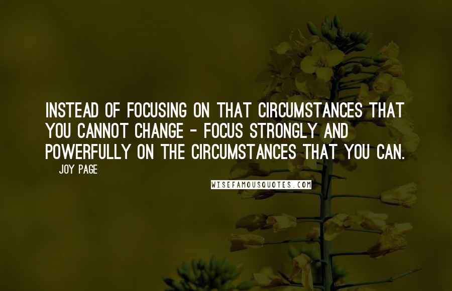 Joy Page Quotes: Instead of focusing on that circumstances that you cannot change - focus strongly and powerfully on the circumstances that you can.