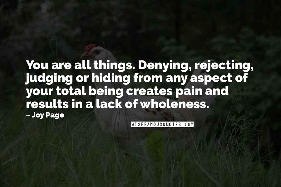 Joy Page Quotes: You are all things. Denying, rejecting, judging or hiding from any aspect of your total being creates pain and results in a lack of wholeness.