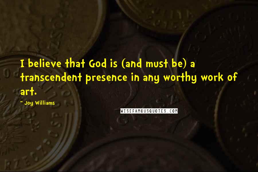 Joy Williams Quotes: I believe that God is (and must be) a transcendent presence in any worthy work of art.