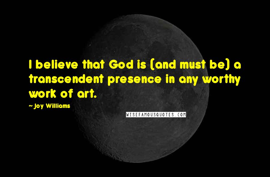 Joy Williams Quotes: I believe that God is (and must be) a transcendent presence in any worthy work of art.