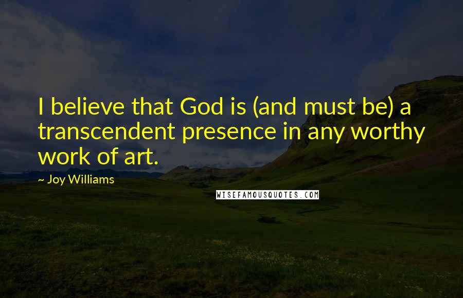 Joy Williams Quotes: I believe that God is (and must be) a transcendent presence in any worthy work of art.