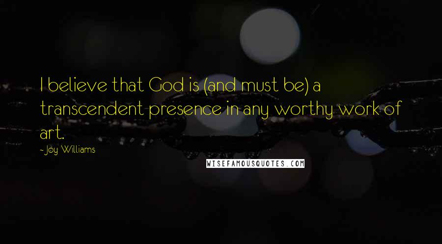 Joy Williams Quotes: I believe that God is (and must be) a transcendent presence in any worthy work of art.