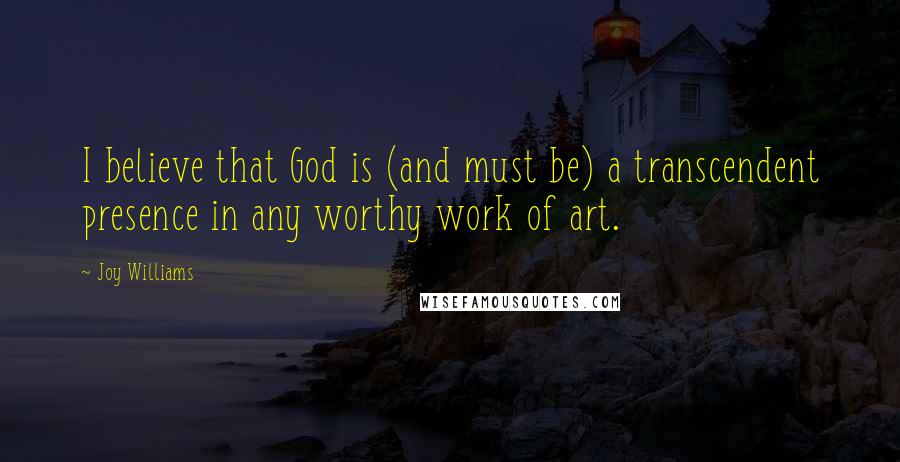 Joy Williams Quotes: I believe that God is (and must be) a transcendent presence in any worthy work of art.