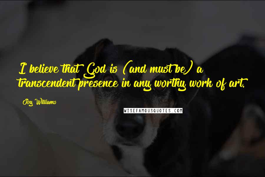 Joy Williams Quotes: I believe that God is (and must be) a transcendent presence in any worthy work of art.