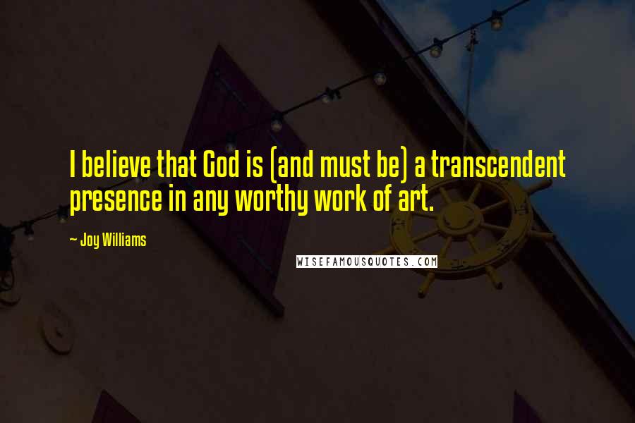 Joy Williams Quotes: I believe that God is (and must be) a transcendent presence in any worthy work of art.