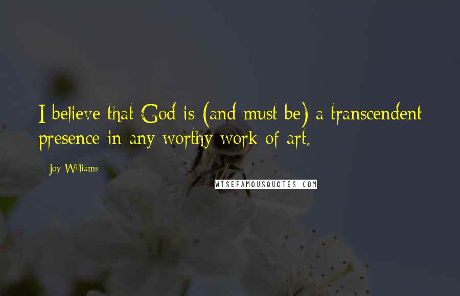 Joy Williams Quotes: I believe that God is (and must be) a transcendent presence in any worthy work of art.