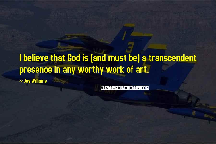 Joy Williams Quotes: I believe that God is (and must be) a transcendent presence in any worthy work of art.