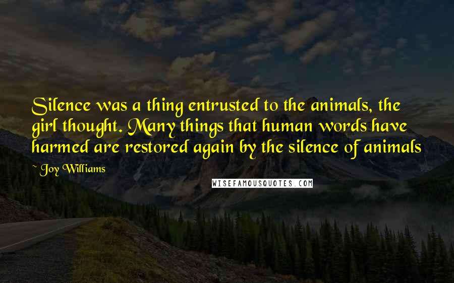 Joy Williams Quotes: Silence was a thing entrusted to the animals, the girl thought. Many things that human words have harmed are restored again by the silence of animals