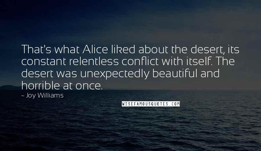 Joy Williams Quotes: That's what Alice liked about the desert, its constant relentless conflict with itself. The desert was unexpectedly beautiful and horrible at once.