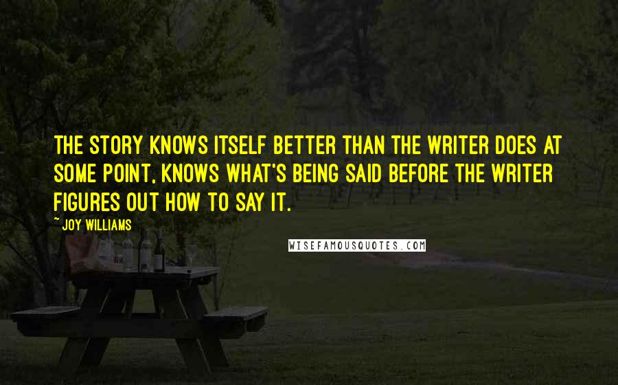 Joy Williams Quotes: The story knows itself better than the writer does at some point, knows what's being said before the writer figures out how to say it.