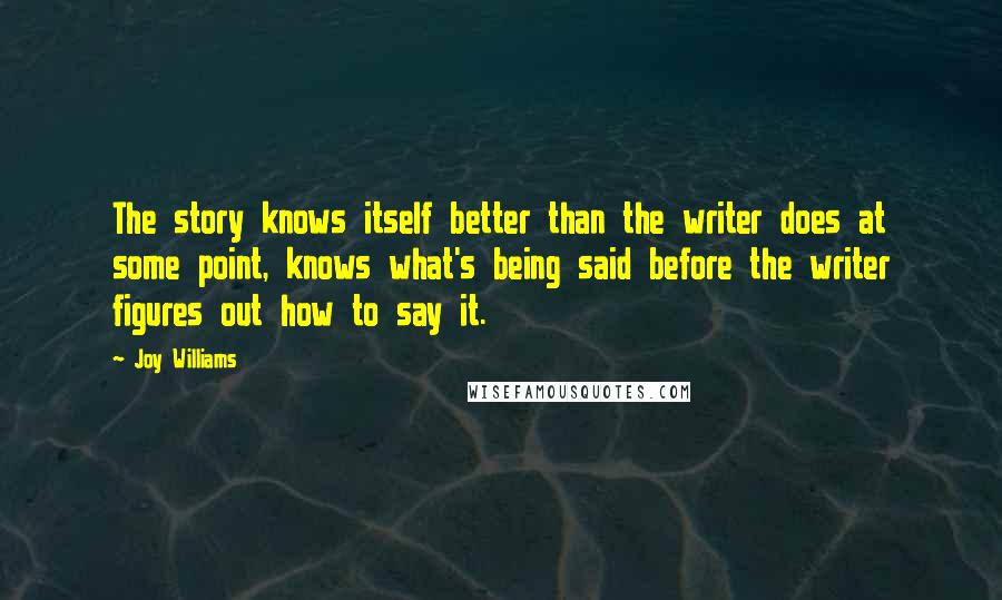 Joy Williams Quotes: The story knows itself better than the writer does at some point, knows what's being said before the writer figures out how to say it.