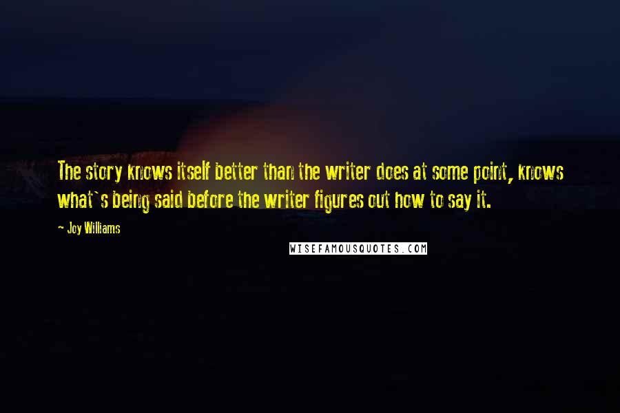 Joy Williams Quotes: The story knows itself better than the writer does at some point, knows what's being said before the writer figures out how to say it.