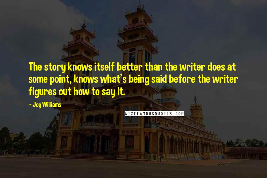 Joy Williams Quotes: The story knows itself better than the writer does at some point, knows what's being said before the writer figures out how to say it.