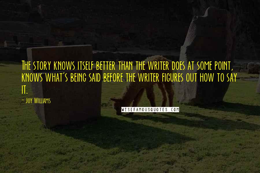 Joy Williams Quotes: The story knows itself better than the writer does at some point, knows what's being said before the writer figures out how to say it.