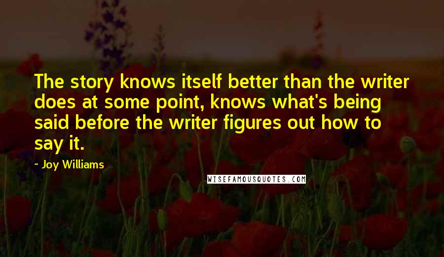 Joy Williams Quotes: The story knows itself better than the writer does at some point, knows what's being said before the writer figures out how to say it.