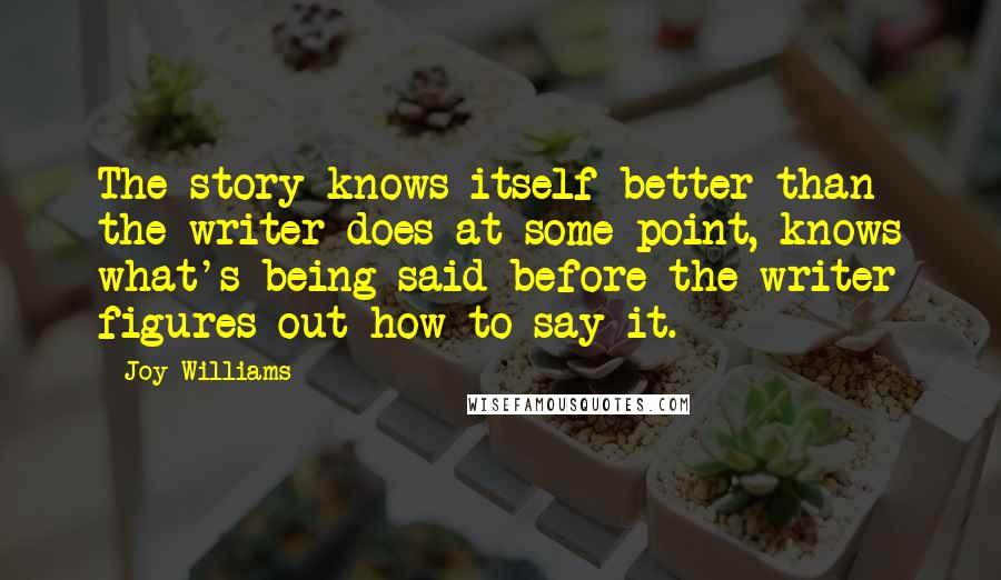 Joy Williams Quotes: The story knows itself better than the writer does at some point, knows what's being said before the writer figures out how to say it.