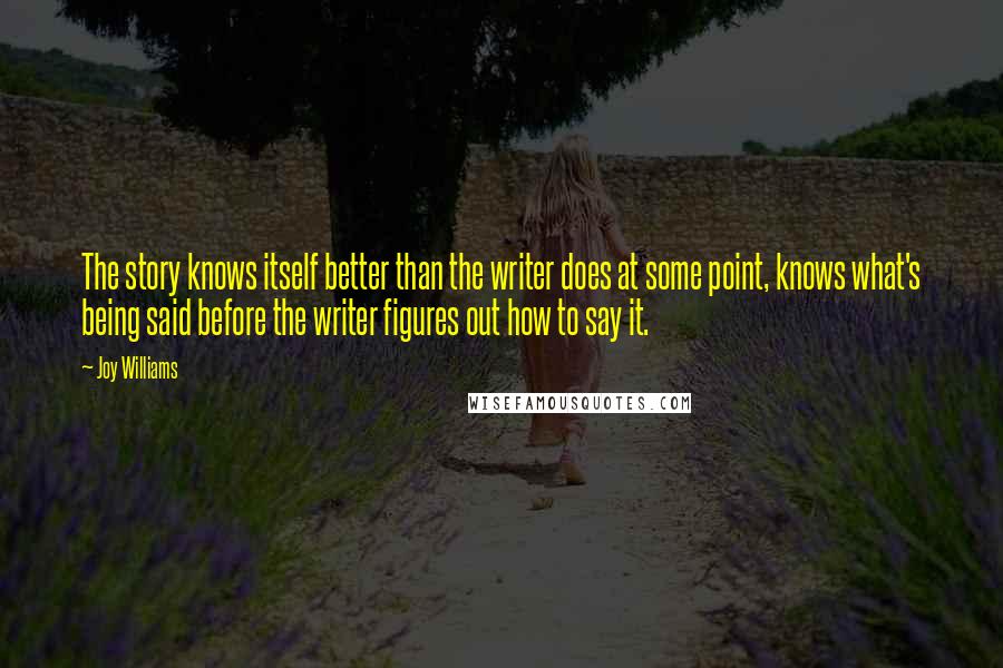 Joy Williams Quotes: The story knows itself better than the writer does at some point, knows what's being said before the writer figures out how to say it.