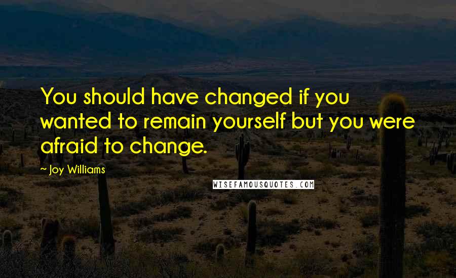 Joy Williams Quotes: You should have changed if you wanted to remain yourself but you were afraid to change.