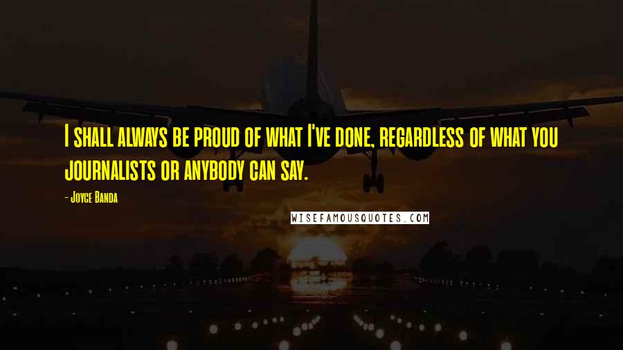 Joyce Banda Quotes: I shall always be proud of what I've done, regardless of what you journalists or anybody can say.