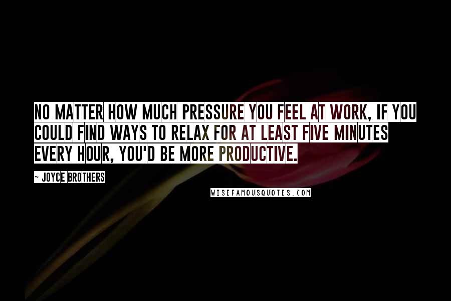 Joyce Brothers Quotes: No matter how much pressure you feel at work, if you could find ways to relax for at least five minutes every hour, you'd be more productive.