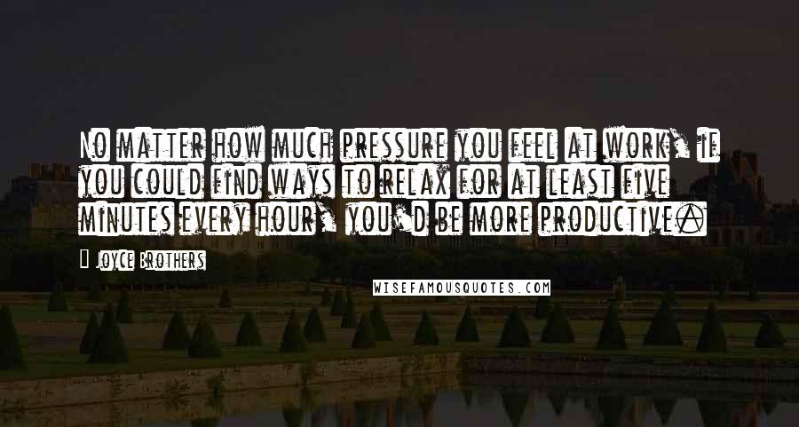 Joyce Brothers Quotes: No matter how much pressure you feel at work, if you could find ways to relax for at least five minutes every hour, you'd be more productive.