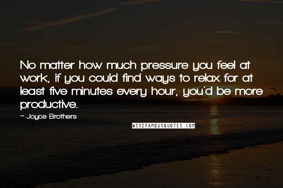 Joyce Brothers Quotes: No matter how much pressure you feel at work, if you could find ways to relax for at least five minutes every hour, you'd be more productive.