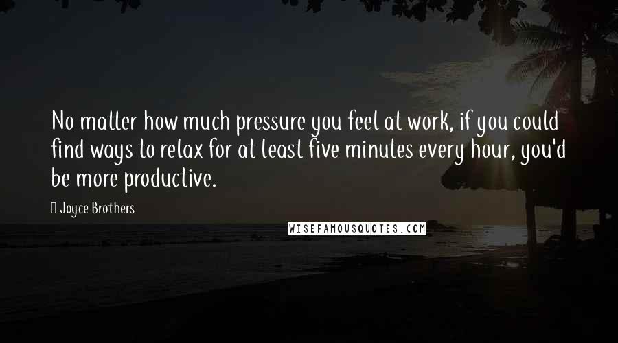 Joyce Brothers Quotes: No matter how much pressure you feel at work, if you could find ways to relax for at least five minutes every hour, you'd be more productive.