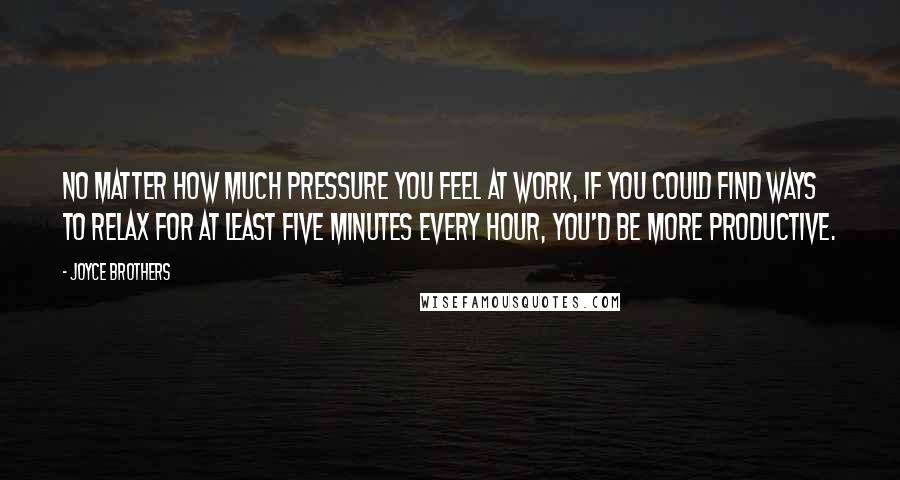 Joyce Brothers Quotes: No matter how much pressure you feel at work, if you could find ways to relax for at least five minutes every hour, you'd be more productive.