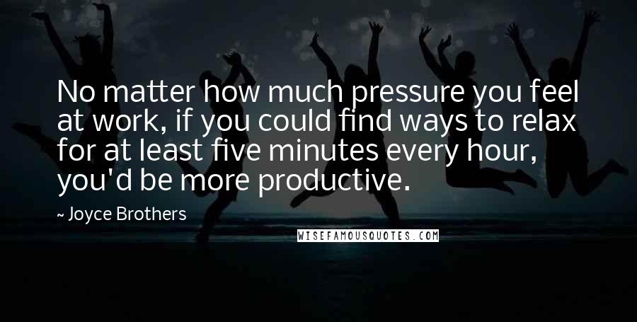 Joyce Brothers Quotes: No matter how much pressure you feel at work, if you could find ways to relax for at least five minutes every hour, you'd be more productive.