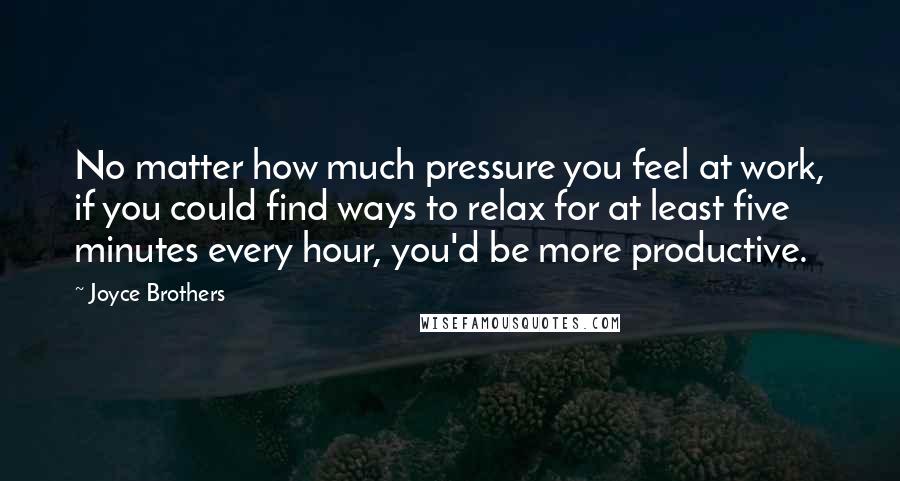 Joyce Brothers Quotes: No matter how much pressure you feel at work, if you could find ways to relax for at least five minutes every hour, you'd be more productive.