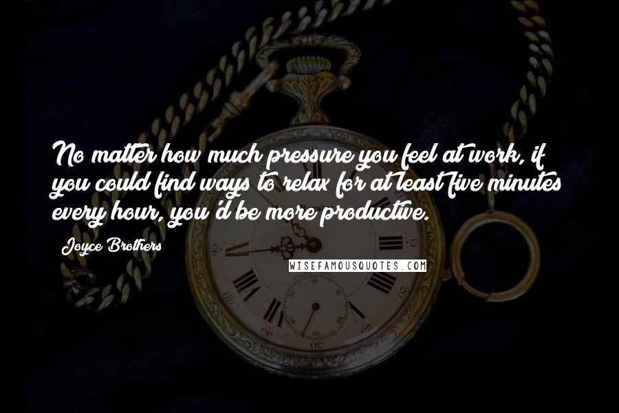 Joyce Brothers Quotes: No matter how much pressure you feel at work, if you could find ways to relax for at least five minutes every hour, you'd be more productive.